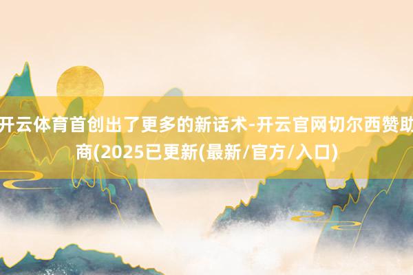开云体育首创出了更多的新话术-开云官网切尔西赞助商(2025已更新(最新/官方/入口)