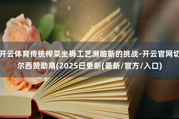 开云体育传统榨菜坐褥工艺濒临新的挑战-开云官网切尔西赞助商(2025已更新(最新/官方/入口)