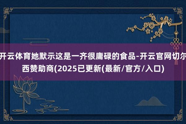 开云体育她默示这是一齐很庸碌的食品-开云官网切尔西赞助商(2025已更新(最新/官方/入口)