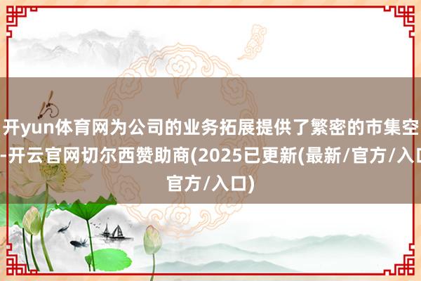 开yun体育网为公司的业务拓展提供了繁密的市集空间-开云官网切尔西赞助商(2025已更新(最新/官方/入口)