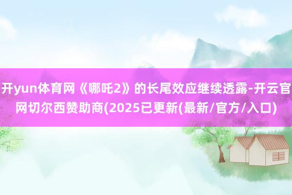 开yun体育网《哪吒2》的长尾效应继续透露-开云官网切尔西赞助商(2025已更新(最新/官方/入口)