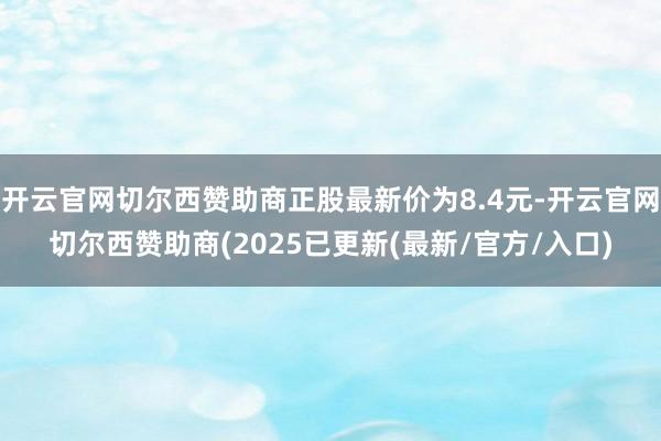 开云官网切尔西赞助商正股最新价为8.4元-开云官网切尔西赞助商(2025已更新(最新/官方/入口)