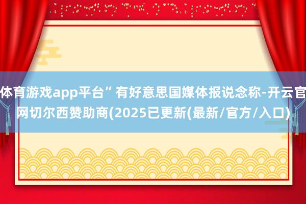体育游戏app平台”有好意思国媒体报说念称-开云官网切尔西赞助商(2025已更新(最新/官方/入口)