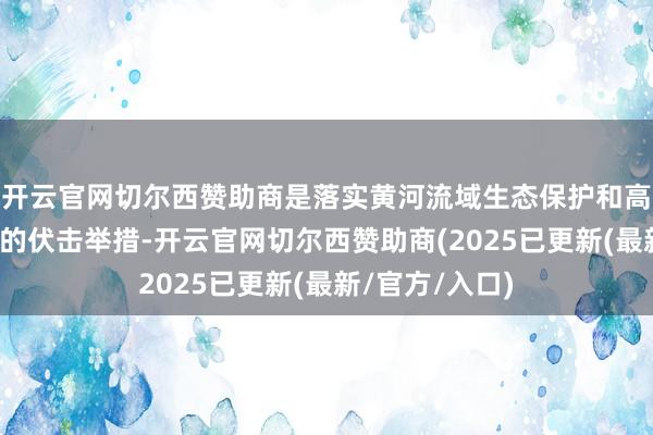 开云官网切尔西赞助商是落实黄河流域生态保护和高质料发展计策的伏击举措-开云官网切尔西赞助商(2025已更新(最新/官方/入口)