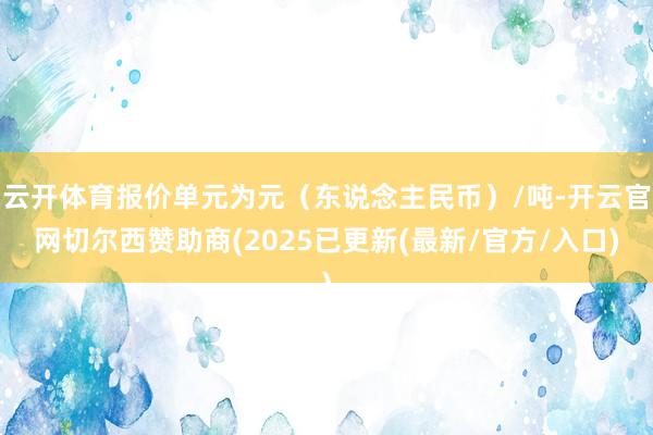云开体育报价单元为元（东说念主民币）/吨-开云官网切尔西赞助商(2025已更新(最新/官方/入口)