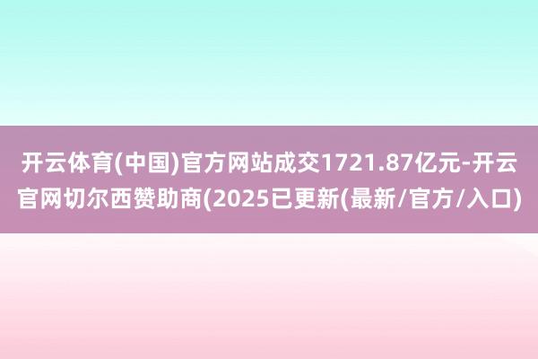 开云体育(中国)官方网站成交1721.87亿元-开云官网切尔西赞助商(2025已更新(最新/官方/入口)