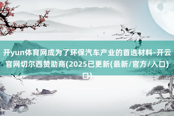 开yun体育网成为了环保汽车产业的首选材料-开云官网切尔西赞助商(2025已更新(最新/官方/入口)