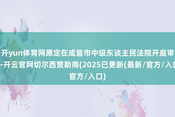 开yun体育网原定在成皆市中级东谈主民法院开庭审理-开云官网切尔西赞助商(2025已更新(最新/官方/入口)