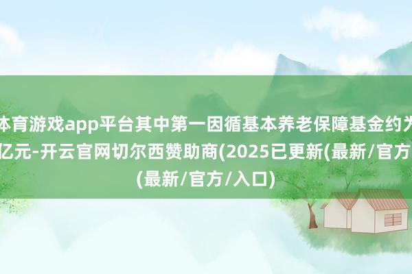 体育游戏app平台其中第一因循基本养老保障基金约为7.8万亿元-开云官网切尔西赞助商(2025已更新(最新/官方/入口)