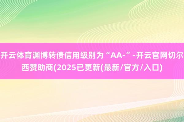 开云体育渊博转债信用级别为“AA-”-开云官网切尔西赞助商(2025已更新(最新/官方/入口)