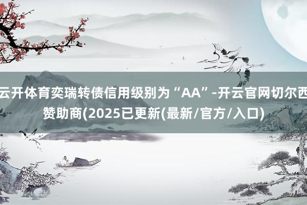 云开体育奕瑞转债信用级别为“AA”-开云官网切尔西赞助商(2025已更新(最新/官方/入口)