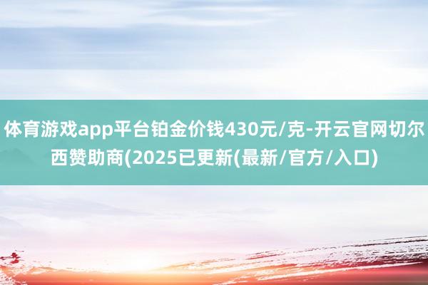 体育游戏app平台铂金价钱430元/克-开云官网切尔西赞助商(2025已更新(最新/官方/入口)