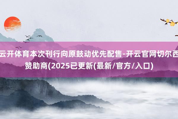 云开体育本次刊行向原鼓动优先配售-开云官网切尔西赞助商(2025已更新(最新/官方/入口)