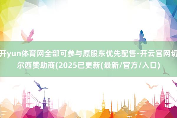 开yun体育网全部可参与原股东优先配售-开云官网切尔西赞助商(2025已更新(最新/官方/入口)