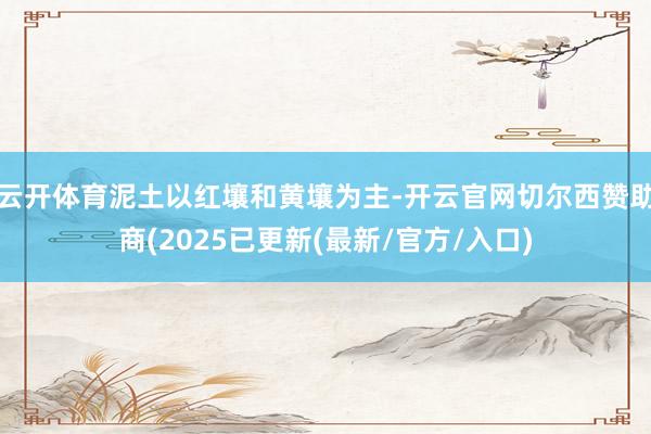 云开体育泥土以红壤和黄壤为主-开云官网切尔西赞助商(2025已更新(最新/官方/入口)