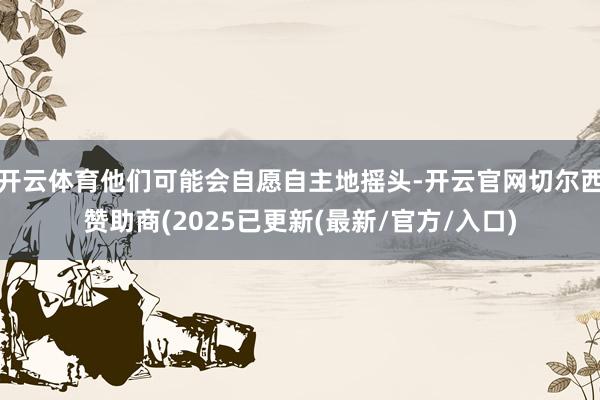 开云体育他们可能会自愿自主地摇头-开云官网切尔西赞助商(2025已更新(最新/官方/入口)