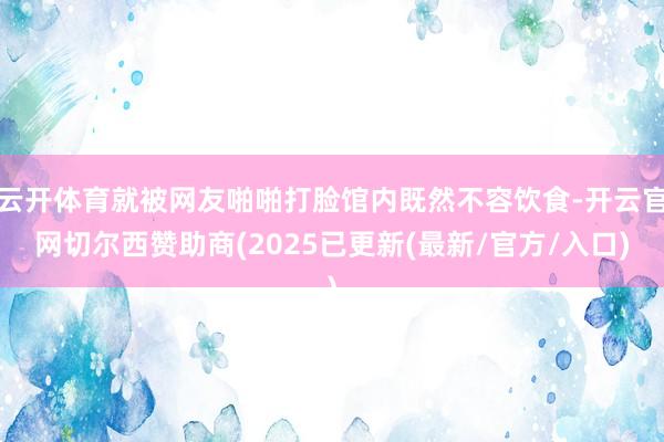 云开体育就被网友啪啪打脸馆内既然不容饮食-开云官网切尔西赞助商(2025已更新(最新/官方/入口)