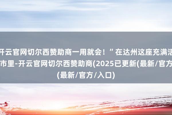 开云官网切尔西赞助商一用就会！”在达州这座充满活力的城市里-开云官网切尔西赞助商(2025已更新(最新/官方/入口)