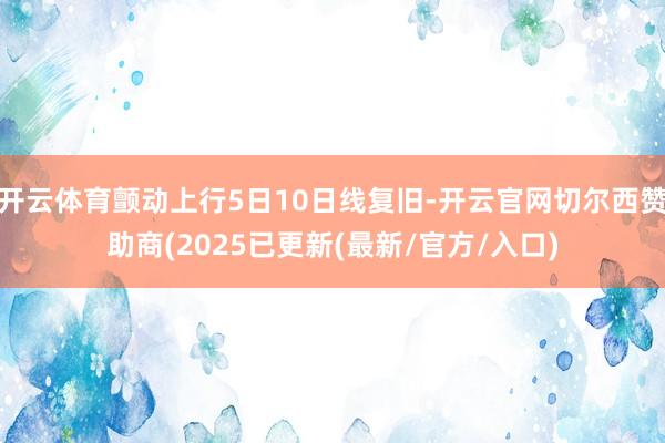 开云体育颤动上行5日10日线复旧-开云官网切尔西赞助商(2025已更新(最新/官方/入口)