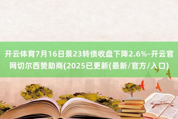 开云体育7月16日景23转债收盘下降2.6%-开云官网切尔西赞助商(2025已更新(最新/官方/入口)