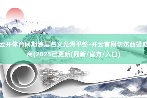 云开体育同期涂层名义光滑平整-开云官网切尔西赞助商(2025已更新(最新/官方/入口)