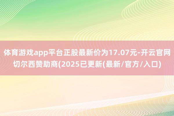 体育游戏app平台正股最新价为17.07元-开云官网切尔西赞助商(2025已更新(最新/官方/入口)
