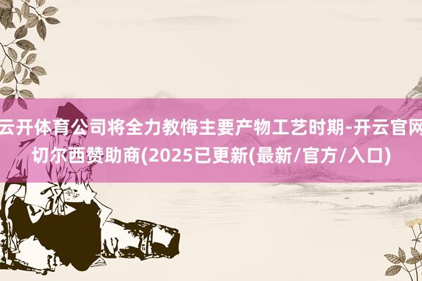 云开体育公司将全力教悔主要产物工艺时期-开云官网切尔西赞助商(2025已更新(最新/官方/入口)