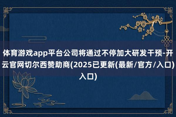体育游戏app平台公司将通过不停加大研发干预-开云官网切尔西赞助商(2025已更新(最新/官方/入口)
