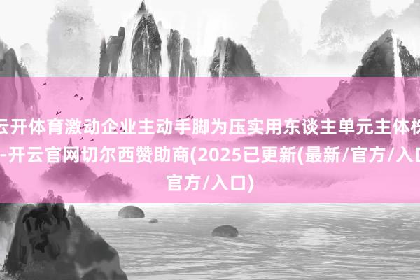 云开体育激动企业主动手脚为压实用东谈主单元主体株连-开云官网切尔西赞助商(2025已更新(最新/官方/入口)