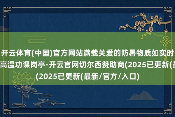 开云体育(中国)官方网站满载关爱的防暑物质如实时雨般送至全区各高温功课岗亭-开云官网切尔西赞助商(2025已更新(最新/官方/入口)