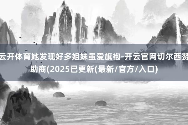 云开体育她发现好多姐妹虽爱旗袍-开云官网切尔西赞助商(2025已更新(最新/官方/入口)