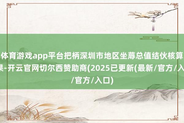 体育游戏app平台把柄深圳市地区坐蓐总值结伙核算成果-开云官网切尔西赞助商(2025已更新(最新/官方/入口)