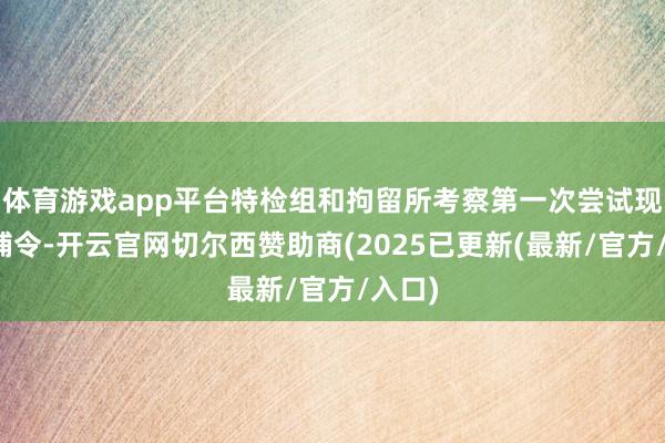 体育游戏app平台特检组和拘留所考察第一次尝试现实逮捕令-开云官网切尔西赞助商(2025已更新(最新/官方/入口)