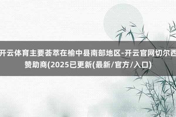 开云体育主要荟萃在榆中县南部地区-开云官网切尔西赞助商(2025已更新(最新/官方/入口)