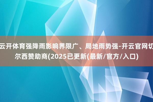 云开体育强降雨影响界限广、局地雨势强-开云官网切尔西赞助商(2025已更新(最新/官方/入口)