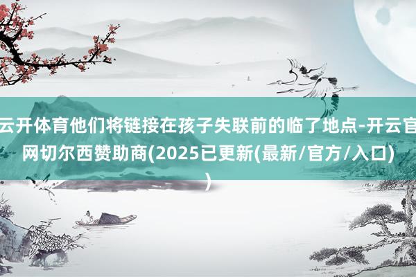 云开体育他们将链接在孩子失联前的临了地点-开云官网切尔西赞助商(2025已更新(最新/官方/入口)