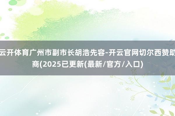 云开体育广州市副市长胡浩先容-开云官网切尔西赞助商(2025已更新(最新/官方/入口)