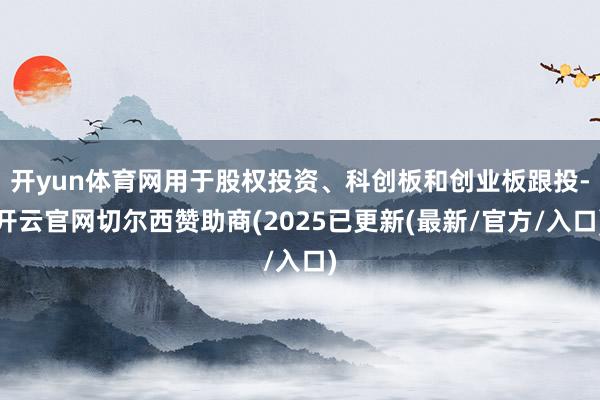 开yun体育网用于股权投资、科创板和创业板跟投-开云官网切尔西赞助商(2025已更新(最新/官方/入口)