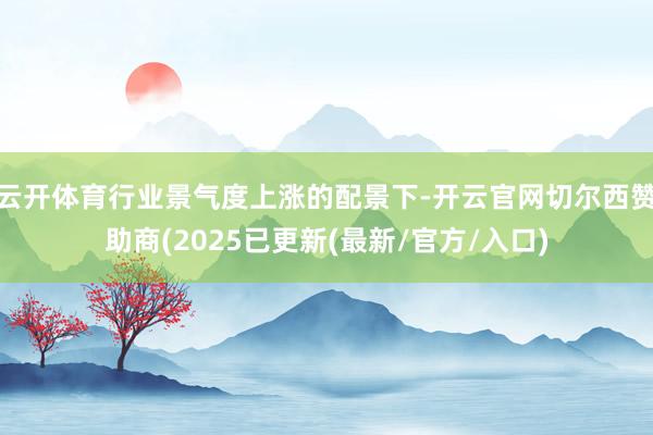 云开体育行业景气度上涨的配景下-开云官网切尔西赞助商(2025已更新(最新/官方/入口)