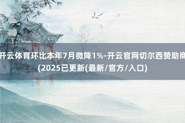 开云体育环比本年7月微降1%-开云官网切尔西赞助商(2025已更新(最新/官方/入口)