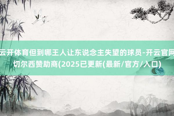 云开体育但到哪王人让东说念主失望的球员-开云官网切尔西赞助商(2025已更新(最新/官方/入口)