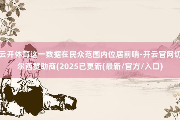 云开体育这一数据在民众范围内位居前哨-开云官网切尔西赞助商(2025已更新(最新/官方/入口)