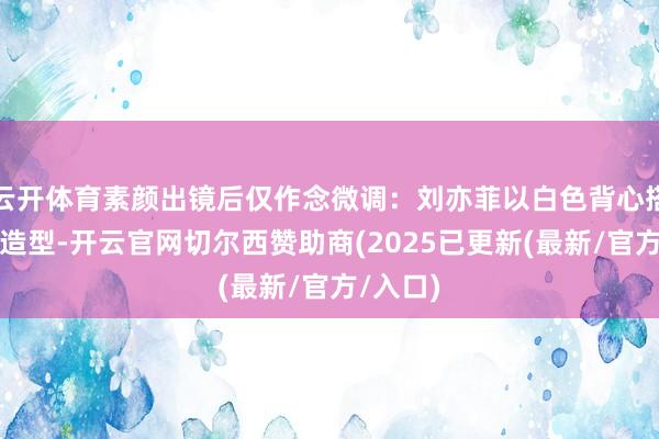 云开体育素颜出镜后仅作念微调：刘亦菲以白色背心搭配湿发造型-开云官网切尔西赞助商(2025已更新(最新/官方/入口)