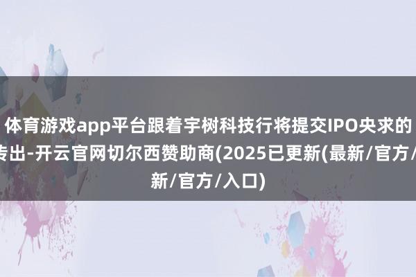 体育游戏app平台跟着宇树科技行将提交IPO央求的音讯传出-开云官网切尔西赞助商(2025已更新(最新/官方/入口)