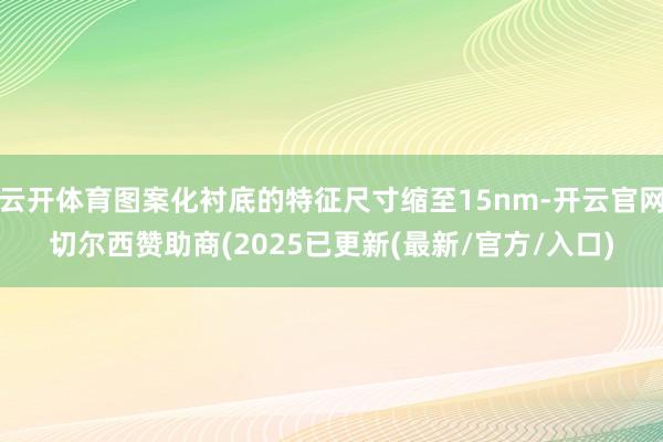 云开体育图案化衬底的特征尺寸缩至15nm-开云官网切尔西赞助商(2025已更新(最新/官方/入口)