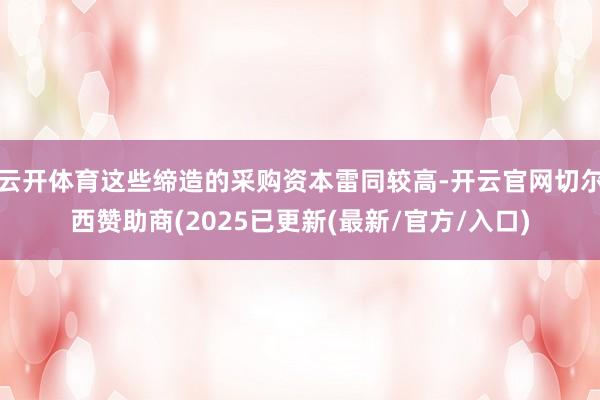 云开体育这些缔造的采购资本雷同较高-开云官网切尔西赞助商(2025已更新(最新/官方/入口)