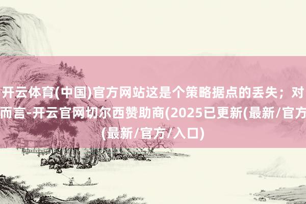 开云体育(中国)官方网站这是个策略据点的丢失；对塔利班而言-开云官网切尔西赞助商(2025已更新(最新/官方/入口)
