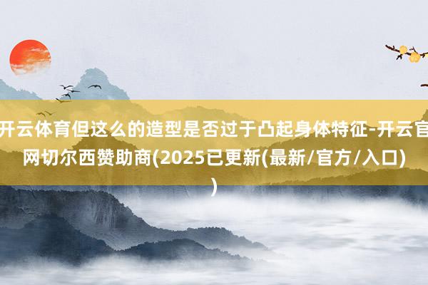 开云体育但这么的造型是否过于凸起身体特征-开云官网切尔西赞助商(2025已更新(最新/官方/入口)