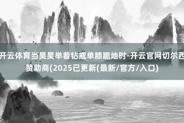 开云体育当昊昊举着钻戒单膝跪地时-开云官网切尔西赞助商(2025已更新(最新/官方/入口)