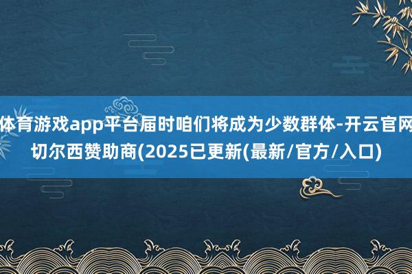 体育游戏app平台届时咱们将成为少数群体-开云官网切尔西赞助商(2025已更新(最新/官方/入口)